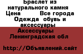 Браслет из натурального камня › Цена ­ 700 - Все города Одежда, обувь и аксессуары » Аксессуары   . Ленинградская обл.